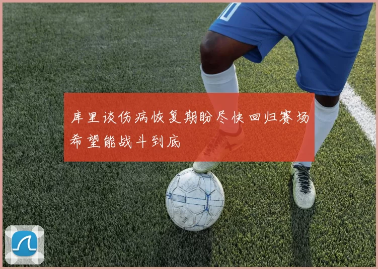 库里谈伤病恢复期盼尽快回归赛场希望能战斗到底
