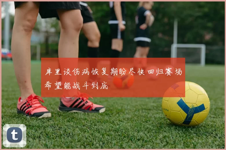 库里谈伤病恢复期盼尽快回归赛场希望能战斗到底