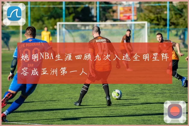 姚明NBA生涯回顾九次入选全明星阵容成亚洲第一人