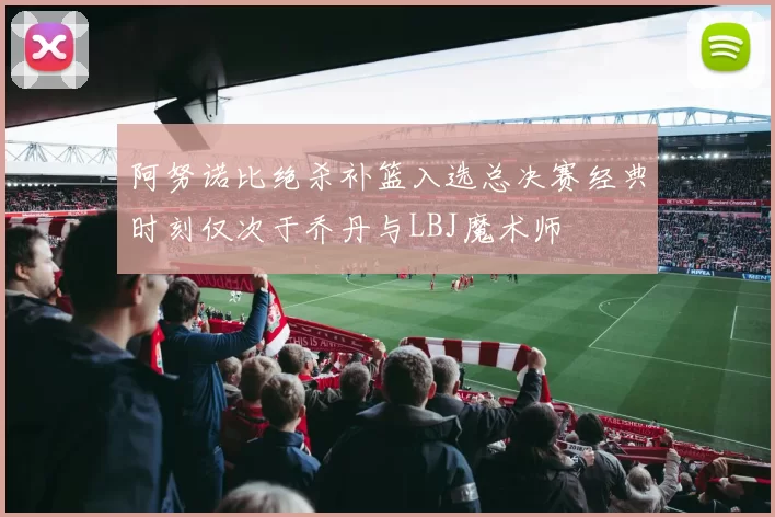 阿努诺比绝杀补篮入选总决赛经典时刻仅次于乔丹与LBJ魔术师