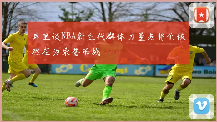 库里谈NBA新生代群体力量老将们依然在为荣誉而战