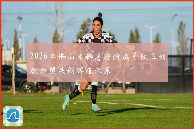 2026年佛山南狮喜迎新成员铁卫刘欢加盟共创辉煌未来