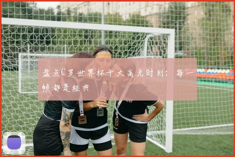 盘点C罗世界杯十大高光时刻：每一帧都是经典