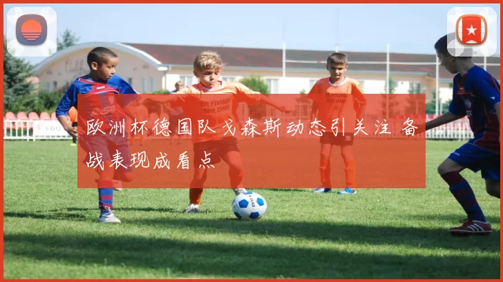 欧洲杯德国队戈森斯动态引关注 备战表现成看点