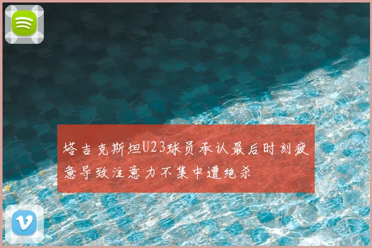 塔吉克斯坦U23球员承认最后时刻疲惫导致注意力不集中遭绝杀