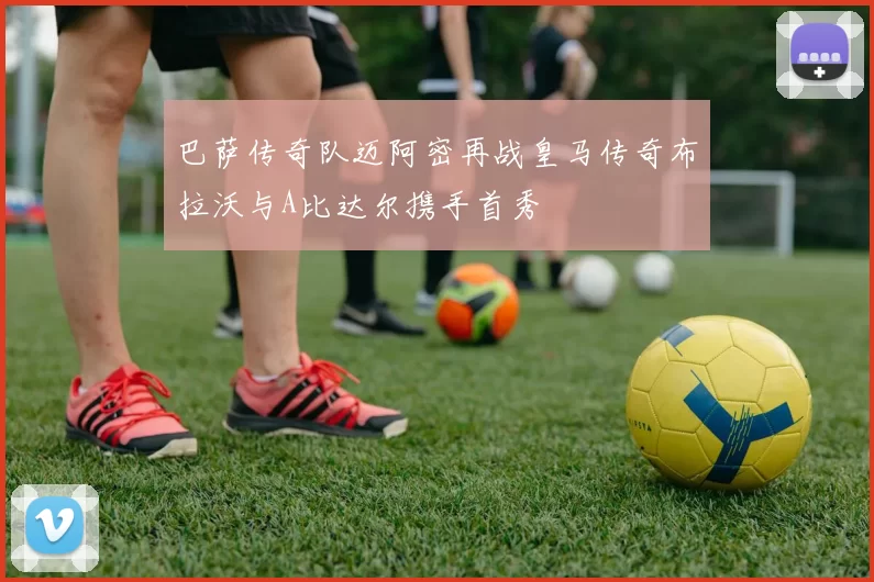 巴萨传奇队迈阿密再战皇马传奇布拉沃与A比达尔携手首秀