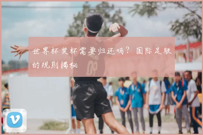 世界杯奖杯需要归还吗?国际足联的规则揭秘