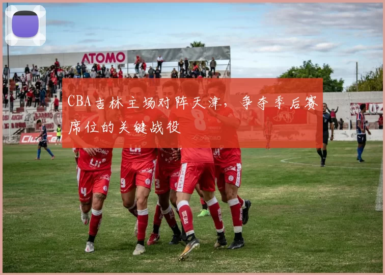 CBA吉林主场对阵天津,争夺季后赛席位的关键战役