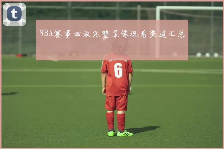 NBA赛事回放完整录像观看渠道汇总