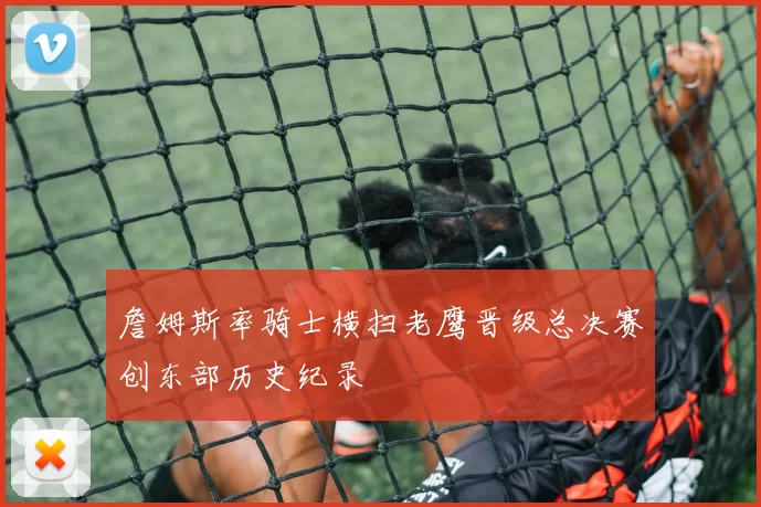 詹姆斯率骑士横扫老鹰晋级总决赛创东部历史纪录