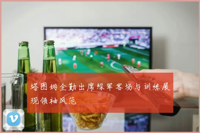 塔图姆全勤出席绿军客场与训练展现领袖风范