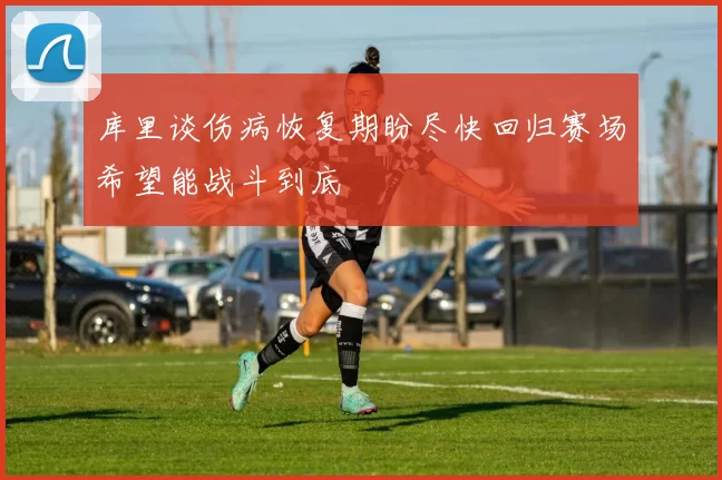 库里谈伤病恢复期盼尽快回归赛场希望能战斗到底