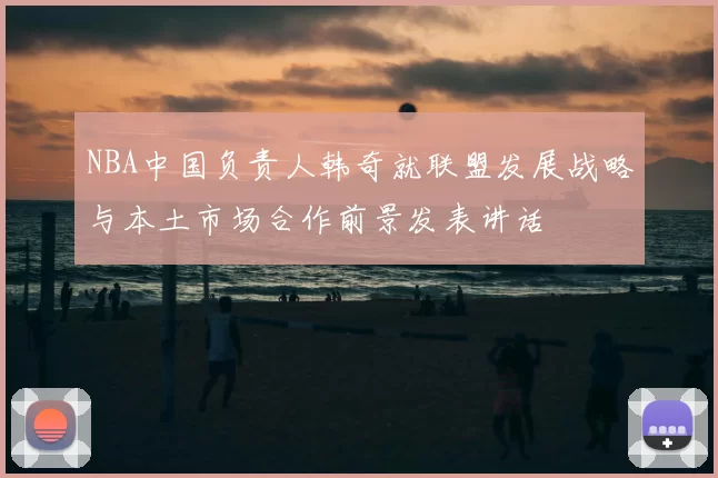 NBA中国负责人韩奇就联盟发展战略与本土市场合作前景发表讲话