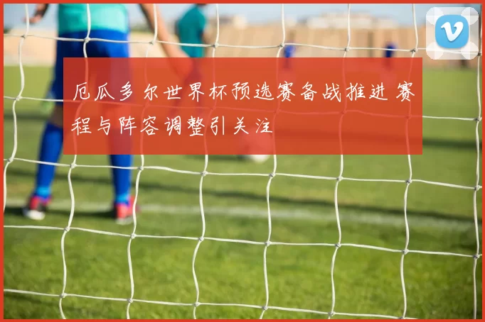 厄瓜多尔世界杯预选赛备战推进 赛程与阵容调整引关注