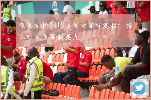 深度剖析2019法国世界杯赛程:强队对决与赛制亮点