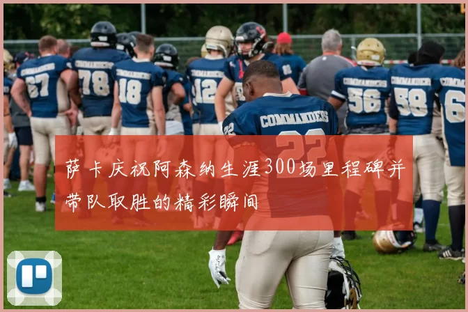 萨卡庆祝阿森纳生涯300场里程碑并带队取胜的精彩瞬间
