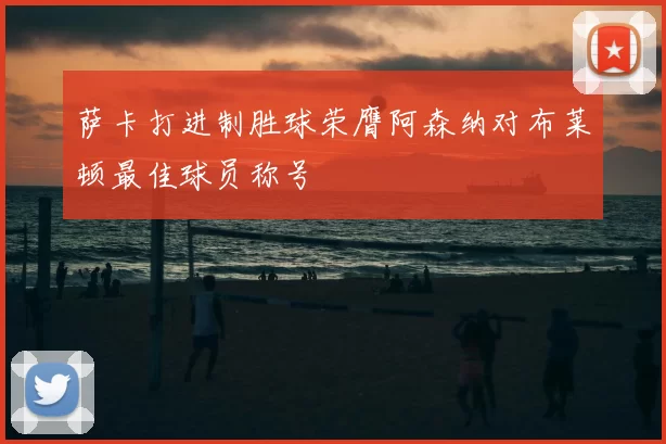萨卡打进制胜球荣膺阿森纳对布莱顿最佳球员称号