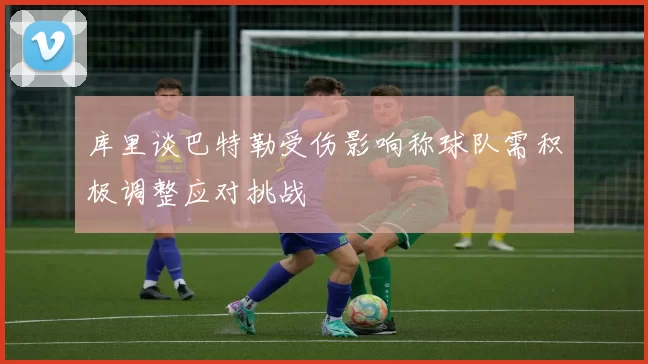 库里谈巴特勒受伤影响称球队需积极调整应对挑战