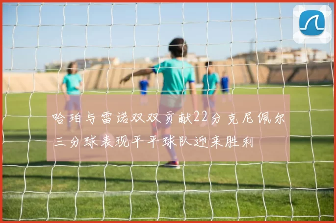 哈珀与雷诺双双贡献22分克尼佩尔三分球表现平平球队迎来胜利