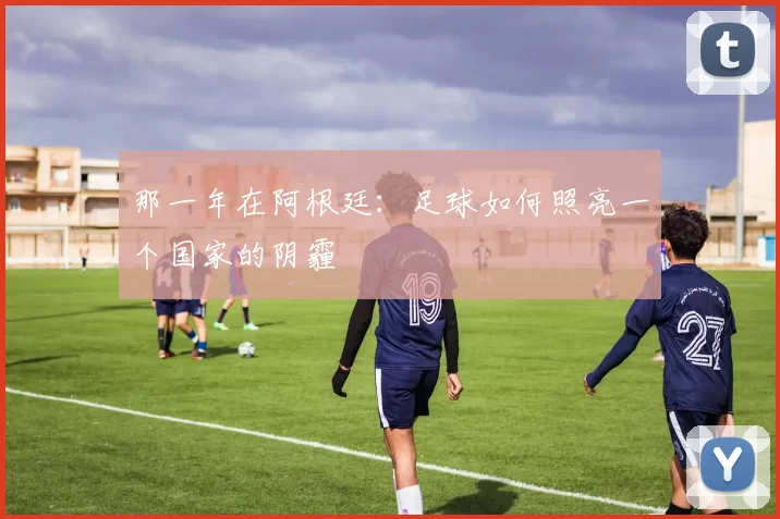那一年在阿根廷:足球如何照亮一个国家的阴霾