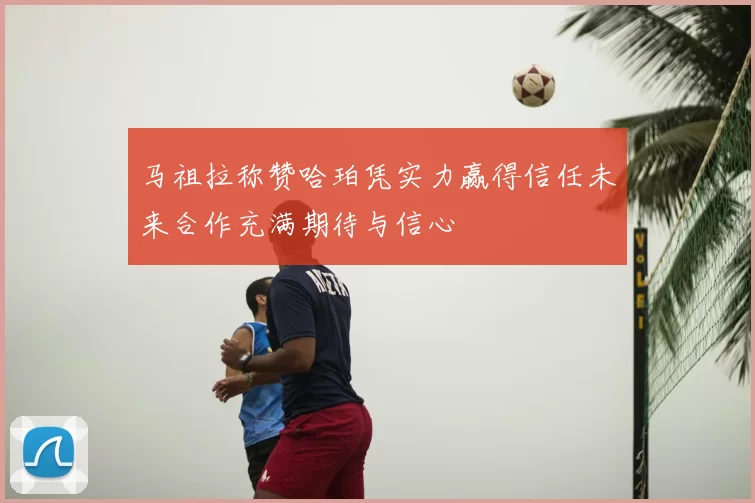 马祖拉称赞哈珀凭实力赢得信任未来合作充满期待与信心