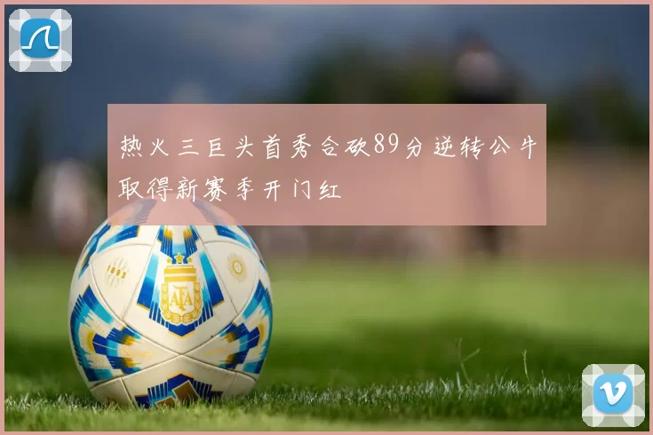 热火三巨头首秀合砍89分逆转公牛取得新赛季开门红