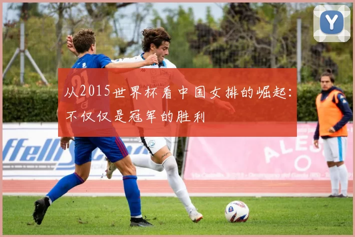 从2015世界杯看中国女排的崛起:不仅仅是冠军的胜利
