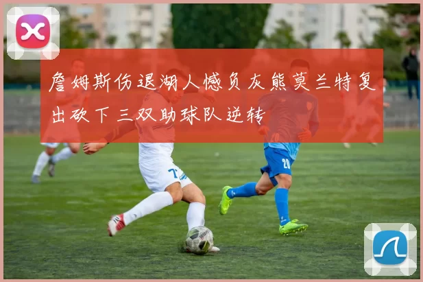 詹姆斯伤退湖人憾负灰熊莫兰特复出砍下三双助球队逆转